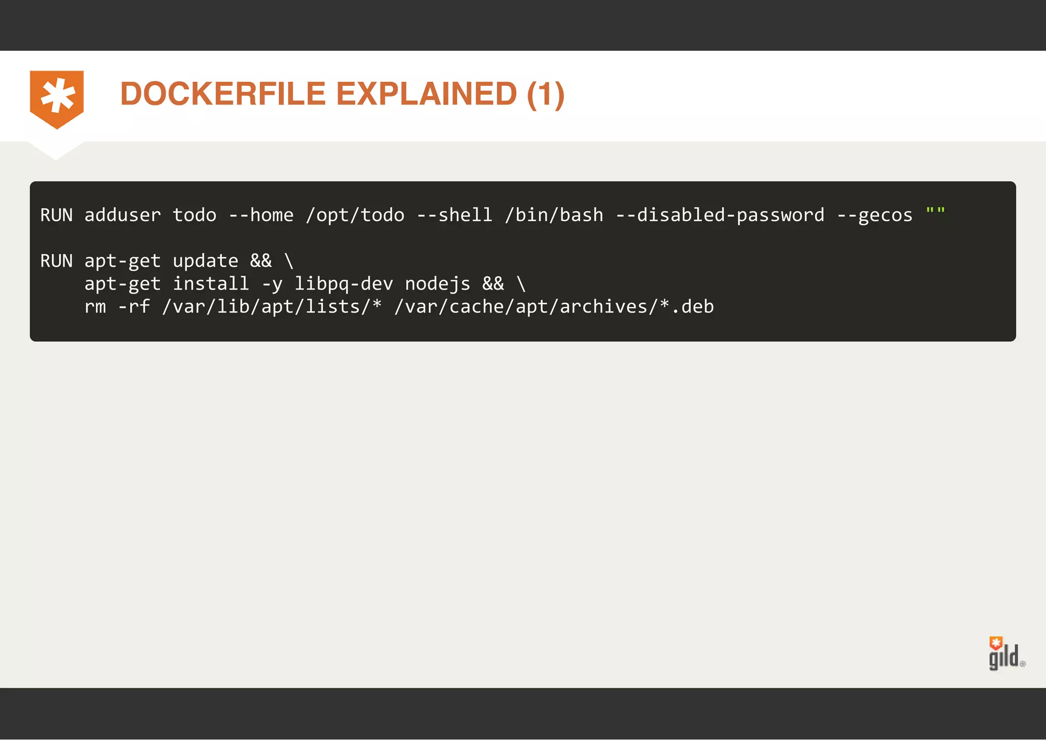 DOCKERFILE EXPLAINED (1) 
RUN adduser todo ‐‐home /opt/todo ‐‐shell /bin/bash ‐‐disabled‐password ‐‐gecos "" 
RUN apt‐get update &&  
apt‐get install ‐y libpq‐dev nodejs &&  
rm ‐rf /var/lib/apt/lists/* /var/cache/apt/archives/*.deb 
 