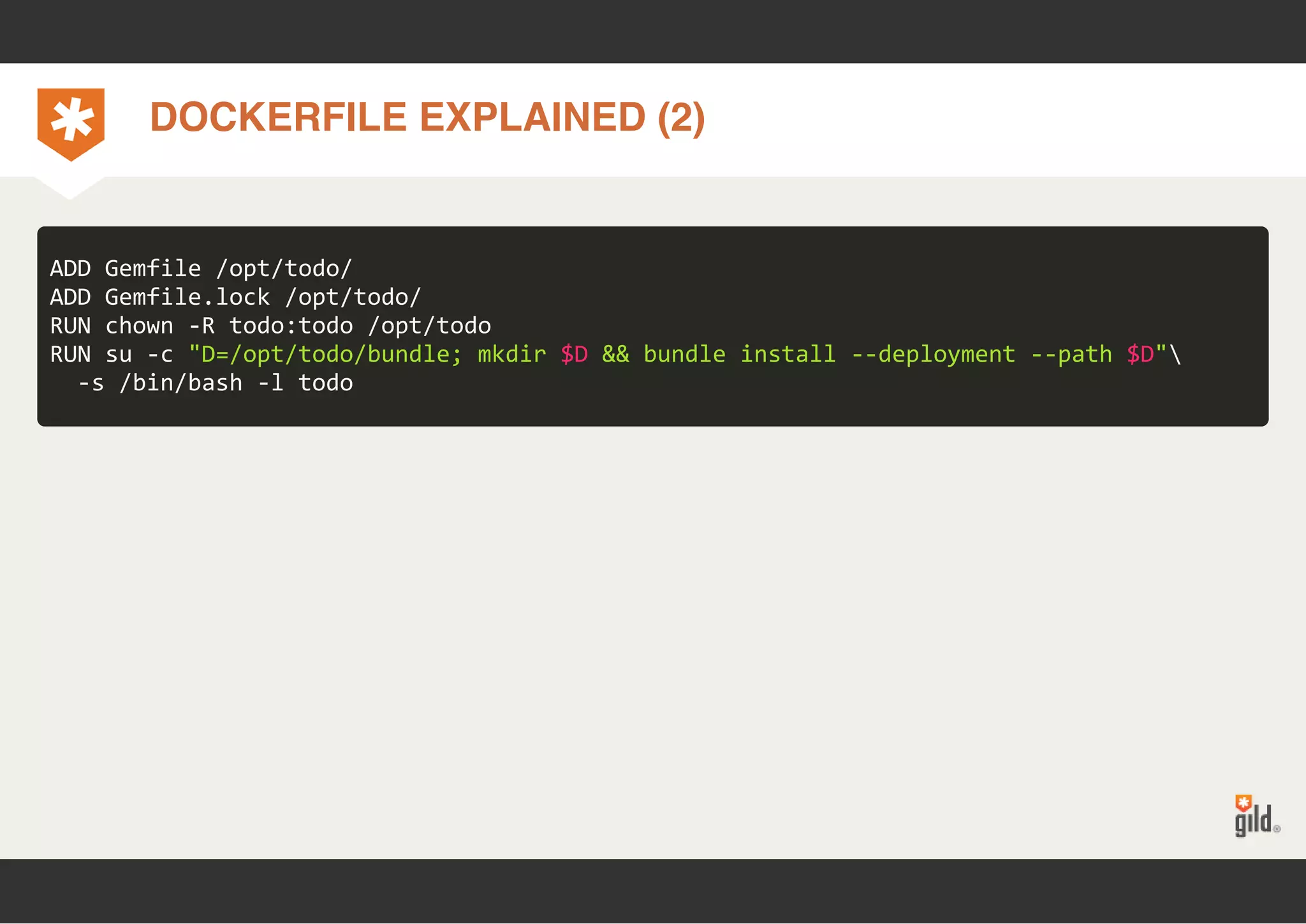 DOCKERFILE EXPLAINED (2) 
ADD Gemfile /opt/todo/ 
ADD Gemfile.lock /opt/todo/ 
RUN chown ‐R todo:todo /opt/todo 
RUN su ‐c "D=/opt/todo/bundle; mkdir $D && bundle install ‐‐deployment ‐‐path $D" 
‐s /bin/bash ‐l todo 
 
