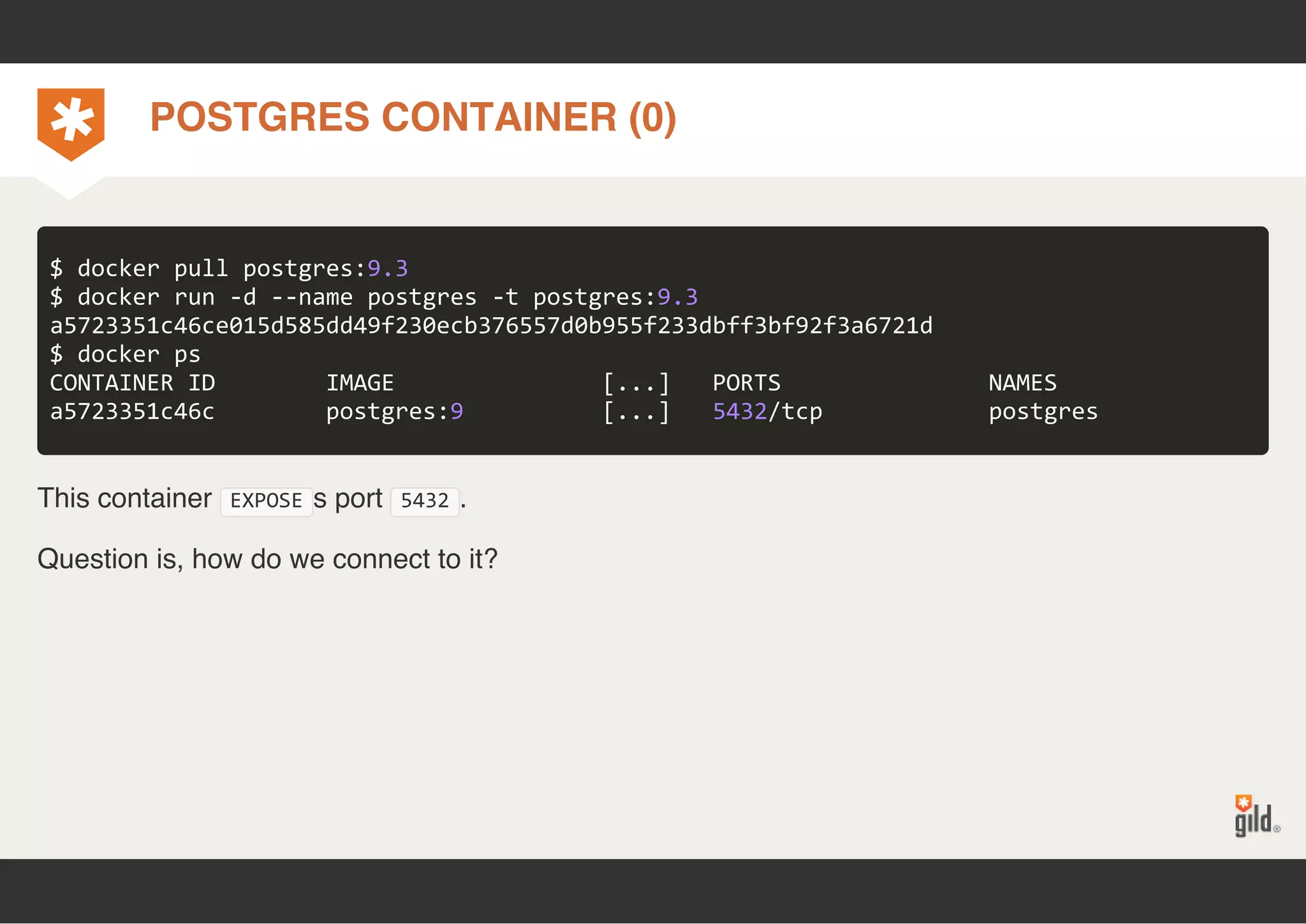 POSTGRES CONTAINER (0) 
$ docker pull postgres:9.3 
$ docker run ‐d ‐‐name postgres ‐t postgres:9.3 
a5723351c46ce015d585dd49f230ecb376557d0b955f233dbff3bf92f3a6721d 
$ docker ps 
CONTAINER ID IMAGE [...] PORTS NAMES 
a5723351c46c postgres:9 [...] 5432/tcp postgres 
This container EXPOSEs port 5432. 
Question is, how do we connect to it? 
 