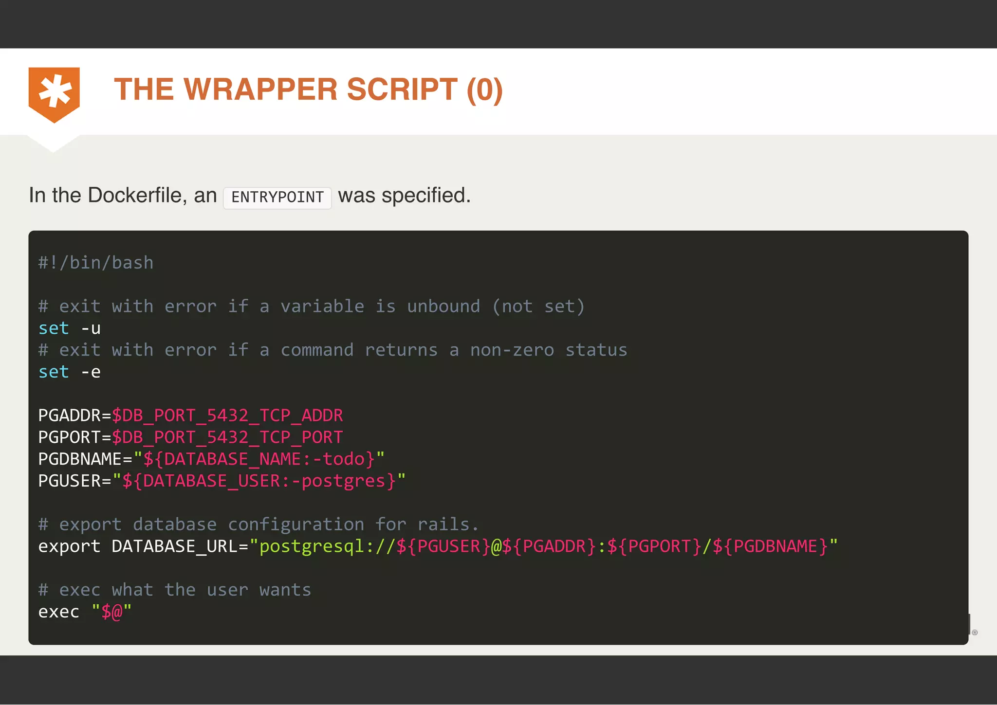 THE WRAPPER SCRIPT (0) 
In the Dockerfile, an ENTRYPOINT was specified. 
#!/bin/bash 
# exit with error if a variable is unbound (not set) 
set ‐u 
# exit with error if a command returns a non‐zero status 
set ‐e 
PGADDR=$DB_PORT_5432_TCP_ADDR 
PGPORT=$DB_PORT_5432_TCP_PORT 
PGDBNAME="${DATABASE_NAME:‐todo}" 
PGUSER="${DATABASE_USER:‐postgres}" 
# export database configuration for rails. 
export DATABASE_URL="postgresql://${PGUSER}@${PGADDR}:${PGPORT}/${PGDBNAME}" 
# exec what the user wants 
exec "$@" 
 