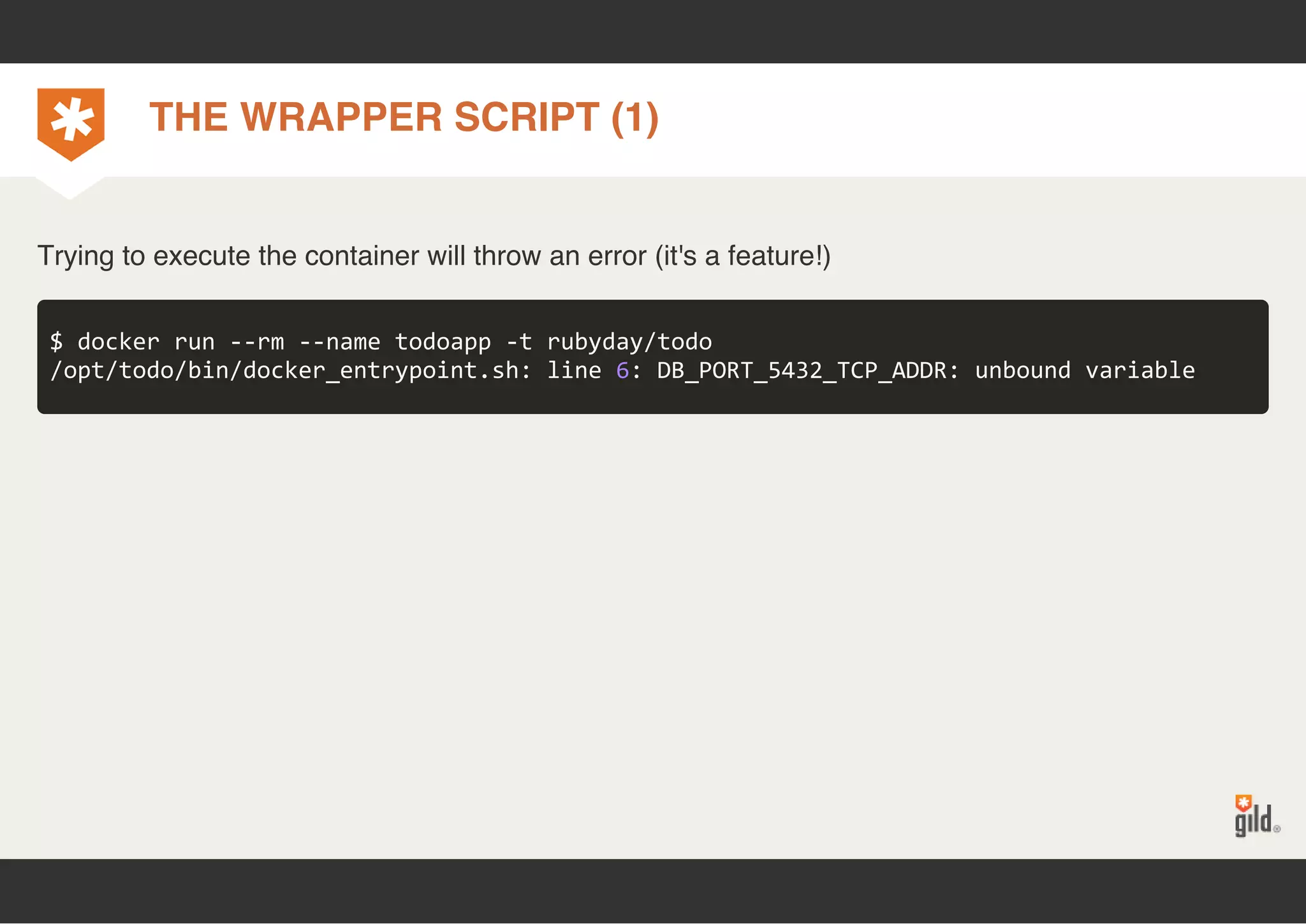 THE WRAPPER SCRIPT (1) 
Trying to execute the container will throw an error (it's a feature!) 
$ docker run ‐‐rm ‐‐name todoapp ‐t rubyday/todo 
/opt/todo/bin/docker_entrypoint.sh: line 6: DB_PORT_5432_TCP_ADDR: unbound variable 
 