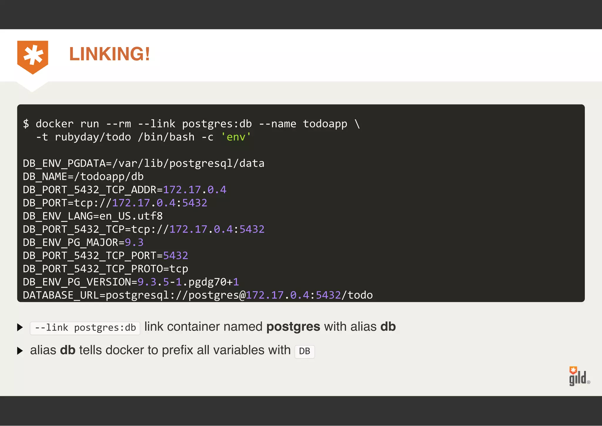 LINKING! 
$ docker run ‐‐rm ‐‐link postgres:db ‐‐name todoapp  
‐t rubyday/todo /bin/bash ‐c 'env' 
DB_ENV_PGDATA=/var/lib/postgresql/data 
DB_NAME=/todoapp/db 
DB_PORT_5432_TCP_ADDR=172.17.0.4 
DB_PORT=tcp://172.17.0.4:5432 
DB_ENV_LANG=en_US.utf8 
DB_PORT_5432_TCP=tcp://172.17.0.4:5432 
DB_ENV_PG_MAJOR=9.3 
DB_PORT_5432_TCP_PORT=5432 
DB_PORT_5432_TCP_PROTO=tcp 
DB_ENV_PG_VERSION=9.3.5‐1.pgdg70+1 
DATABASE_URL=postgresql://postgres@172.17.0.4:5432/todo 
‐‐link postgres:db link container named postgres with alias db 
alias db tells docker to prefix all variables with DB 
 