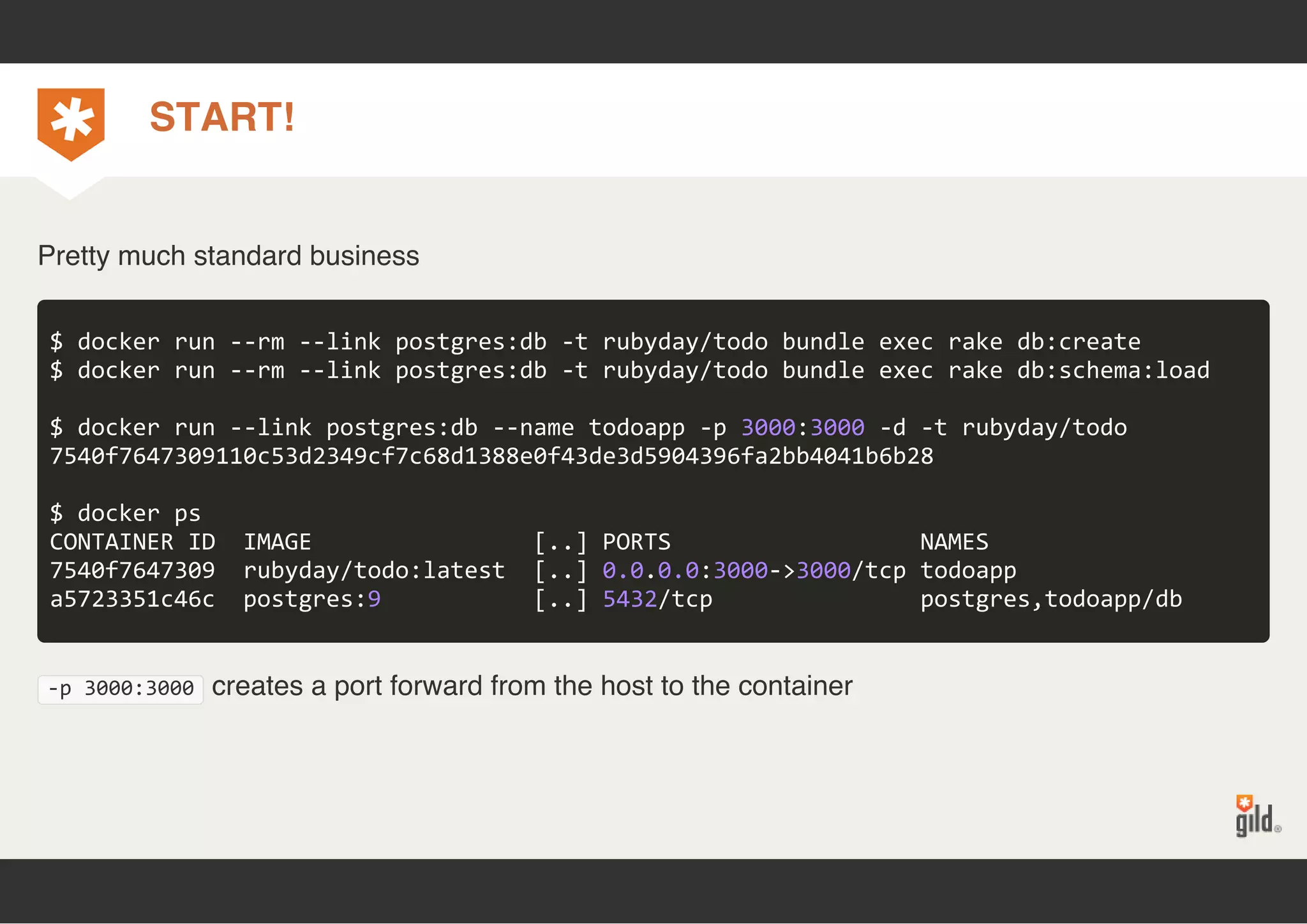 START! 
Pretty much standard business 
$ docker run ‐‐rm ‐‐link postgres:db ‐t rubyday/todo bundle exec rake db:create 
$ docker run ‐‐rm ‐‐link postgres:db ‐t rubyday/todo bundle exec rake db:schema:load 
$ docker run ‐‐link postgres:db ‐‐name todoapp ‐p 3000:3000 ‐d ‐t rubyday/todo 
7540f7647309110c53d2349cf7c68d1388e0f43de3d5904396fa2bb4041b6b28 
$ docker ps 
CONTAINER ID IMAGE [..] PORTS NAMES 
7540f7647309 rubyday/todo:latest [..] 0.0.0.0:3000‐>3000/tcp todoapp 
a5723351c46c postgres:9 [..] 5432/tcp postgres,todoapp/db 
‐p 3000:3000 creates a port forward from the host to the container 
 