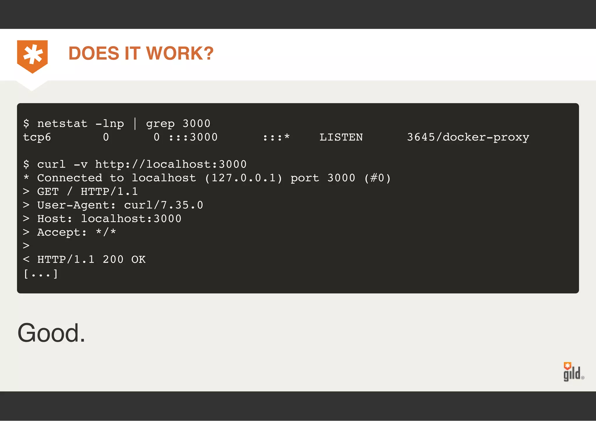 DOES IT WORK? 
$ netstat -lnp | grep 3000 
tcp6 0 0 :::3000 :::* LISTEN 3645/docker-proxy 
$ curl -v http://localhost:3000 
* Connected to localhost (127.0.0.1) port 3000 (#0) 
> GET / HTTP/1.1 
> User-Agent: curl/7.35.0 
> Host: localhost:3000 
> Accept: */* 
>< 
HTTP/1.1 200 OK 
[...] 
Good. 
 