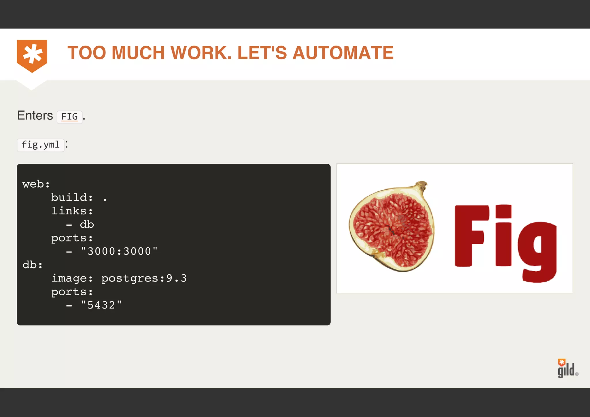 TOO MUCH WORK. LET'S AUTOMATE 
Enters FIG. 
fig.yml: 
web: 
build: . 
links: 
- db 
ports: 
- "3000:3000" 
db: 
image: postgres:9.3 
ports: 
- "5432" 
 