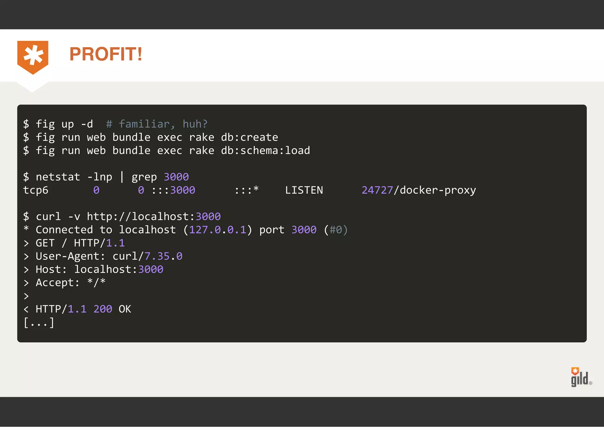 PROFIT! 
$ fig up ‐d # familiar, huh? 
$ fig run web bundle exec rake db:create 
$ fig run web bundle exec rake db:schema:load 
$ netstat ‐lnp | grep 3000 
tcp6 0 0 :::3000 :::* LISTEN 24727/docker‐proxy 
$ curl ‐v http://localhost:3000 
* Connected to localhost (127.0.0.1) port 3000 (#0) 
> GET / HTTP/1.1 
> User‐Agent: curl/7.35.0 
> Host: localhost:3000 
> Accept: */* 
>< 
HTTP/1.1 200 OK 
[...] 
 