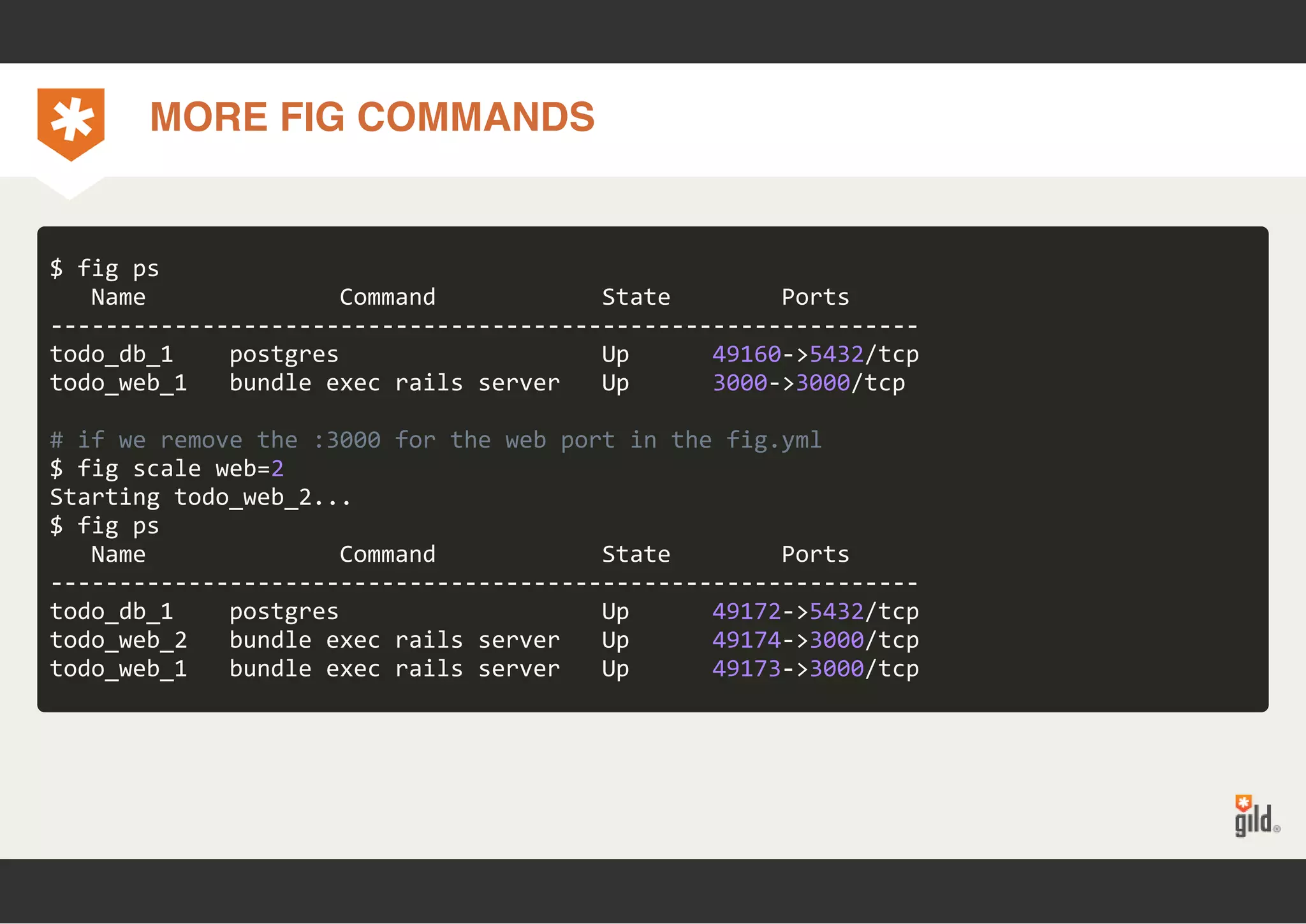 MORE FIG COMMANDS 
$ fig ps 
Name Command State Ports 
‐‐‐‐‐‐‐‐‐‐‐‐‐‐‐‐‐‐‐‐‐‐‐‐‐‐‐‐‐‐‐‐‐‐‐‐‐‐‐‐‐‐‐‐‐‐‐‐‐‐‐‐‐‐‐‐‐‐‐‐‐‐‐ 
todo_db_1 postgres Up 49160‐>5432/tcp 
todo_web_1 bundle exec rails server Up 3000‐>3000/tcp 
# if we remove the :3000 for the web port in the fig.yml 
$ fig scale web=2 
Starting todo_web_2... 
$ fig ps 
Name Command State Ports 
‐‐‐‐‐‐‐‐‐‐‐‐‐‐‐‐‐‐‐‐‐‐‐‐‐‐‐‐‐‐‐‐‐‐‐‐‐‐‐‐‐‐‐‐‐‐‐‐‐‐‐‐‐‐‐‐‐‐‐‐‐‐‐ 
todo_db_1 postgres Up 49172‐>5432/tcp 
todo_web_2 bundle exec rails server Up 49174‐>3000/tcp 
todo_web_1 bundle exec rails server Up 49173‐>3000/tcp 
 