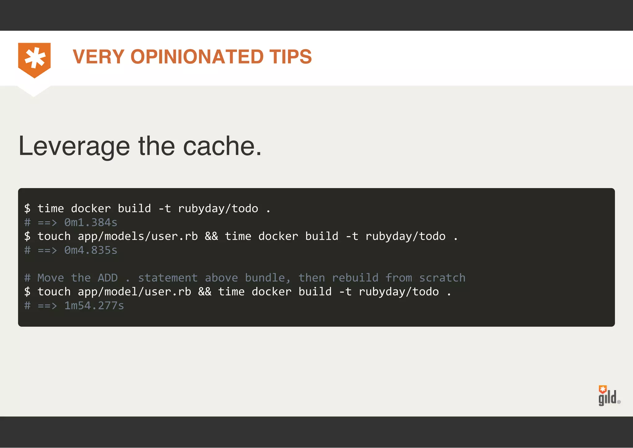 VERY OPINIONATED TIPS 
Leverage the cache. 
$ time docker build ‐t rubyday/todo . 
# ==> 0m1.384s 
$ touch app/models/user.rb && time docker build ‐t rubyday/todo . 
# ==> 0m4.835s 
# Move the ADD . statement above bundle, then rebuild from scratch 
$ touch app/model/user.rb && time docker build ‐t rubyday/todo . 
# ==> 1m54.277s 
 