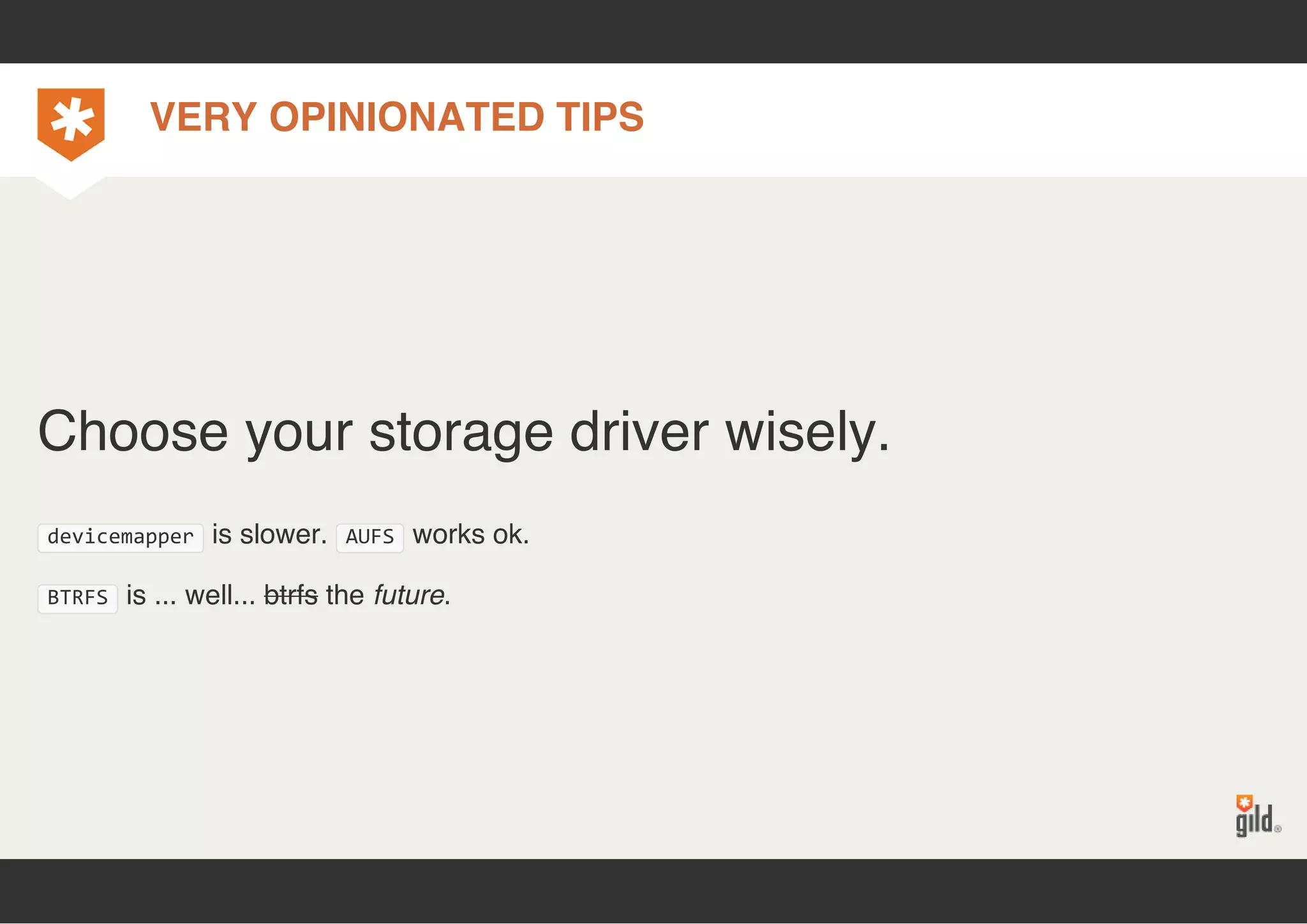 VERY OPINIONATED TIPS 
Choose your storage driver wisely. 
devicemapper is slower. AUFS works ok. 
BTRFS is ... well... btrfs the future. 
 