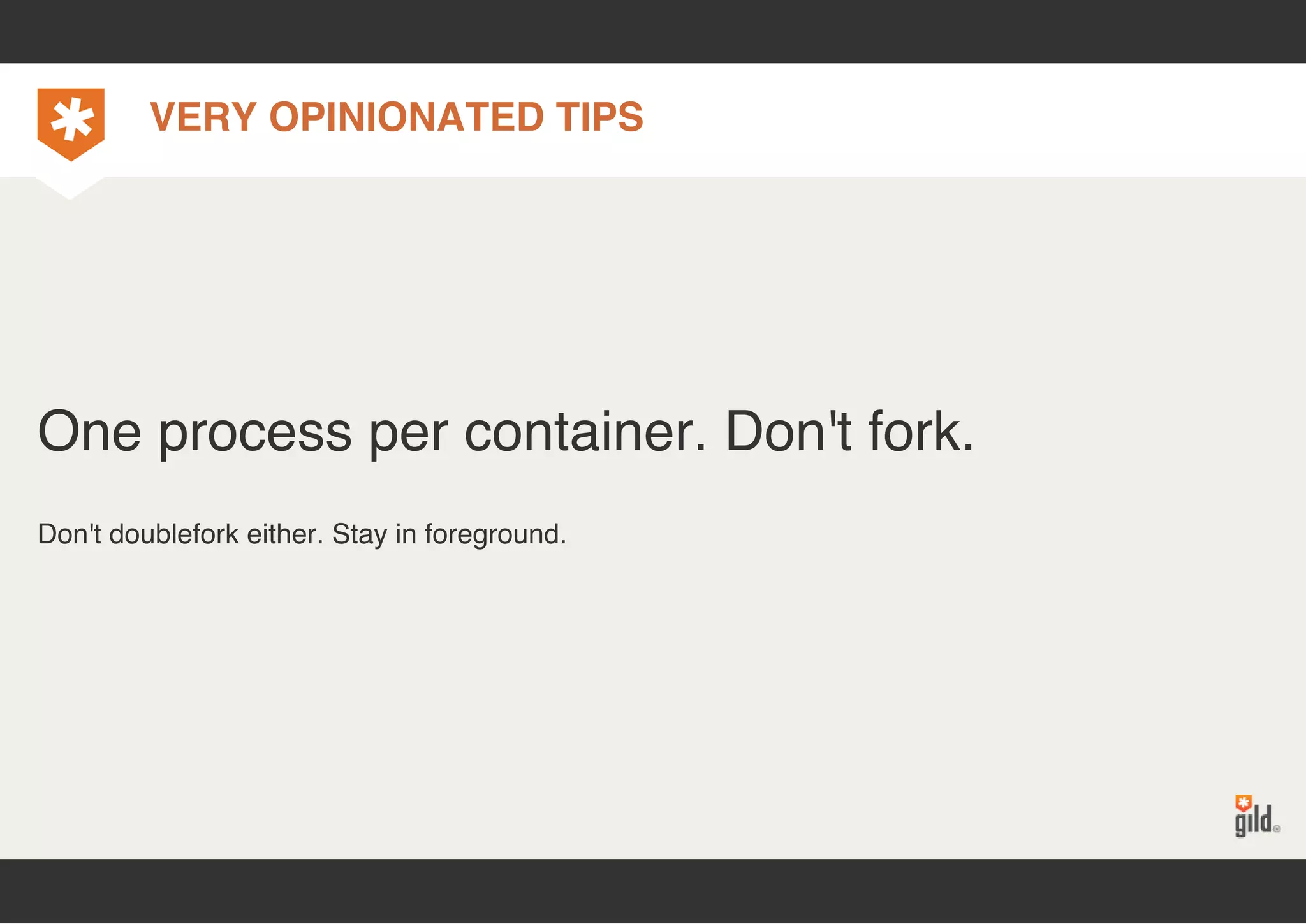 VERY OPINIONATED TIPS 
One process per container. Don't fork. 
Don't doublefork either. Stay in foreground. 
 