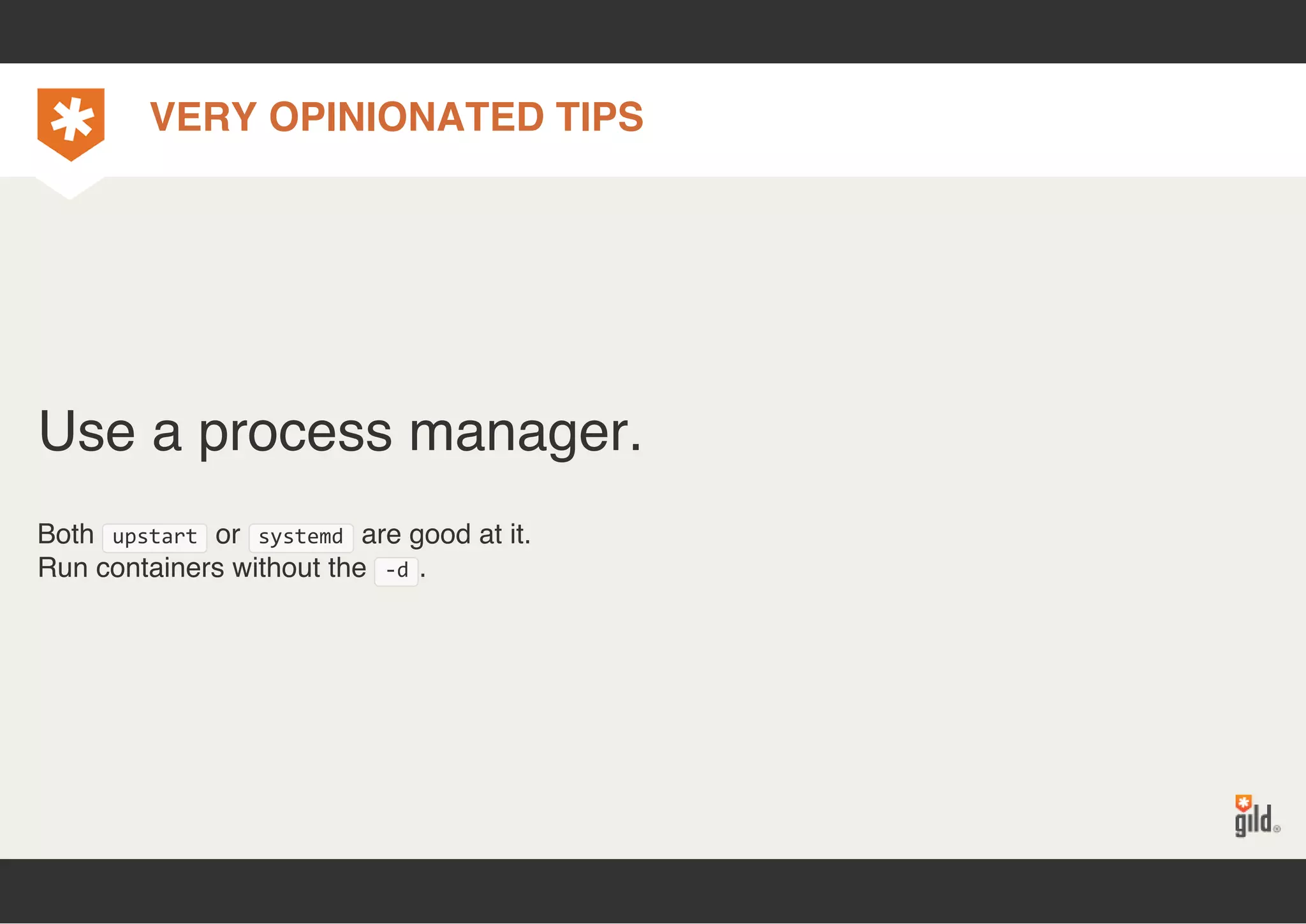 VERY OPINIONATED TIPS 
Use a process manager. 
Both upstart or systemd are good at it. 
Run containers without the ‐d. 
 