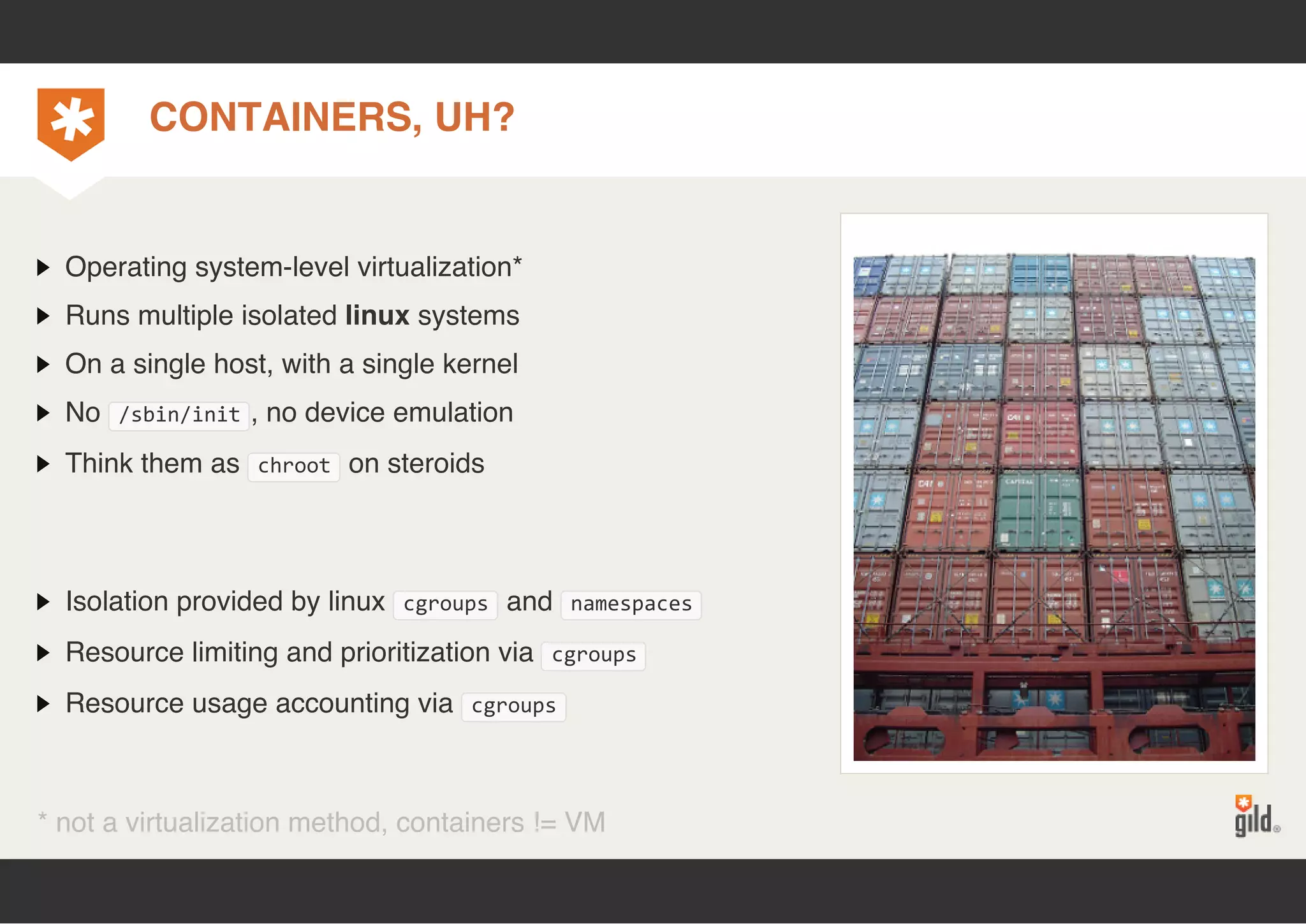 CONTAINERS, UH? 
Operating system-level virtualization* 
Runs multiple isolated linux systems 
On a single host, with a single kernel 
No /sbin/init, no device emulation 
Think them as chroot on steroids 
Isolation provided by linux cgroups and namespaces 
Resource limiting and prioritization via cgroups 
Resource usage accounting via cgroups 
* not a virtualization method, containers != VM 
 