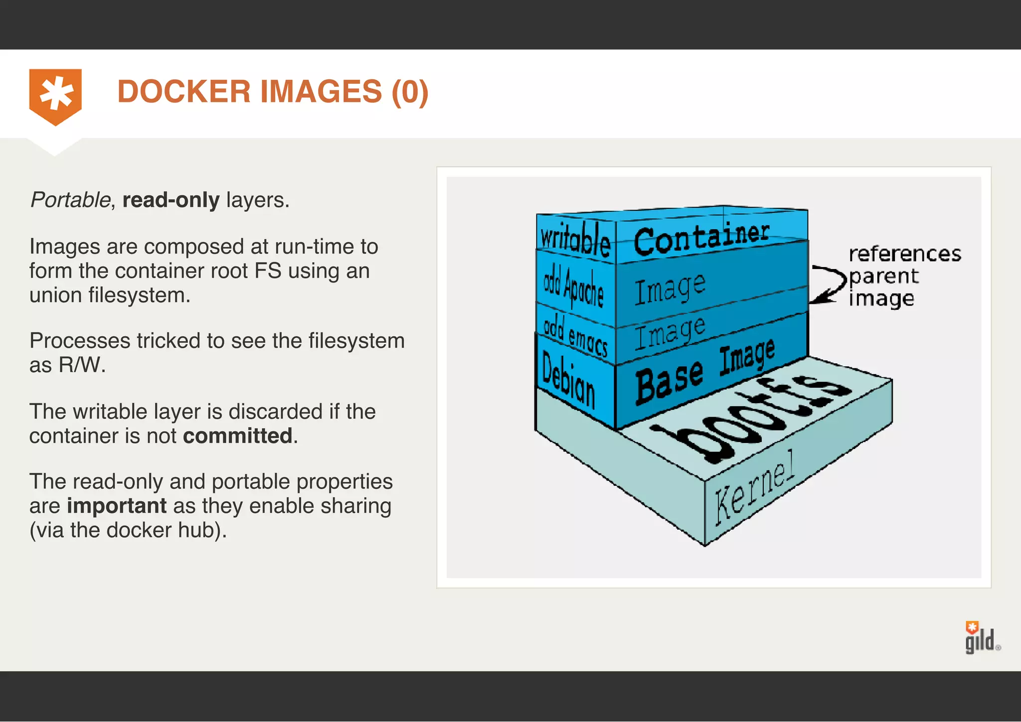 DOCKER IMAGES (0) 
Portable, read-only layers. 
Images are composed at run-time to 
form the container root FS using an 
union filesystem. 
Processes tricked to see the filesystem 
as R/W. 
The writable layer is discarded if the 
container is not committed. 
The read-only and portable properties 
are important as they enable sharing 
(via the docker hub). 
 
