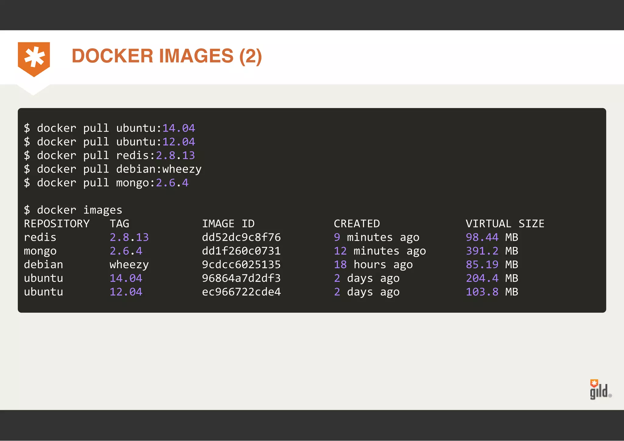 DOCKER IMAGES (2) 
$ docker pull ubuntu:14.04 
$ docker pull ubuntu:12.04 
$ docker pull redis:2.8.13 
$ docker pull debian:wheezy 
$ docker pull mongo:2.6.4 
$ docker images 
REPOSITORY TAG IMAGE ID CREATED VIRTUAL SIZE 
redis 2.8.13 dd52dc9c8f76 9 minutes ago 98.44 MB 
mongo 2.6.4 dd1f260c0731 12 minutes ago 391.2 MB 
debian wheezy 9cdcc6025135 18 hours ago 85.19 MB 
ubuntu 14.04 96864a7d2df3 2 days ago 204.4 MB 
ubuntu 12.04 ec966722cde4 2 days ago 103.8 MB 
 