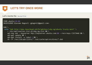LET'S TRY ONCE MORE 
Let's rewrite the Dockerfile 
FROM ubuntu:14.04 
MAINTAINER Giacomo Bagnoli <gbagnoli@gmail.com> 
RUN  
echo "deb http://ppa.launchpad.net/brightbox/ruby‐ng/ubuntu trusty main"  
> /etc/apt/sources.list.d/ruby‐ng.list &&  
apt‐key adv ‐‐keyserver hkp://keyserver.ubuntu.com:80 ‐‐recv‐keys C3173AA6 &&  
apt‐get update &&  
apt‐get install ‐y ruby2.1 &&  
rm ‐rf /var/lib/apt/lists/* /var/cache/apt/archives/*.deb 
 