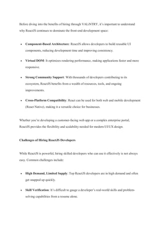 Before diving into the benefits of hiring through VALiNTRY, it’s important to understand
why ReactJS continues to dominate the front-end development space:
 Component-Based Architecture: ReactJS allows developers to build reusable UI
components, reducing development time and improving consistency.
 Virtual DOM: It optimizes rendering performance, making applications faster and more
responsive.
 Strong Community Support: With thousands of developers contributing to its
ecosystem, ReactJS benefits from a wealth of resources, tools, and ongoing
improvements.
 Cross-Platform Compatibility: React can be used for both web and mobile development
(React Native), making it a versatile choice for businesses.
Whether you’re developing a customer-facing web app or a complex enterprise portal,
ReactJS provides the flexibility and scalability needed for modern UI/UX design.
Challenges of Hiring ReactJS Developers
While ReactJS is powerful, hiring skilled developers who can use it effectively is not always
easy. Common challenges include:
 High Demand, Limited Supply: Top ReactJS developers are in high demand and often
get snapped up quickly.
 Skill Verification: It’s difficult to gauge a developer’s real-world skills and problem-
solving capabilities from a resume alone.
 