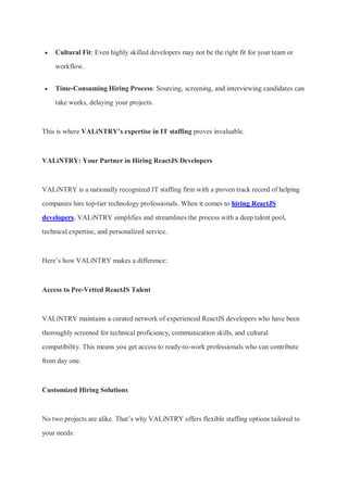  Cultural Fit: Even highly skilled developers may not be the right fit for your team or
workflow.
 Time-Consuming Hiring Process: Sourcing, screening, and interviewing candidates can
take weeks, delaying your projects.
This is where VALiNTRY’s expertise in IT staffing proves invaluable.
VALiNTRY: Your Partner in Hiring ReactJS Developers
VALiNTRY is a nationally recognized IT staffing firm with a proven track record of helping
companies hire top-tier technology professionals. When it comes to hiring ReactJS
developers, VALiNTRY simplifies and streamlines the process with a deep talent pool,
technical expertise, and personalized service.
Here’s how VALiNTRY makes a difference:
Access to Pre-Vetted ReactJS Talent
VALiNTRY maintains a curated network of experienced ReactJS developers who have been
thoroughly screened for technical proficiency, communication skills, and cultural
compatibility. This means you get access to ready-to-work professionals who can contribute
from day one.
Customized Hiring Solutions
No two projects are alike. That’s why VALiNTRY offers flexible staffing options tailored to
your needs:
 