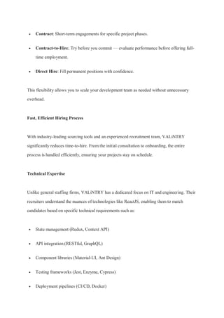  Contract: Short-term engagements for specific project phases.
 Contract-to-Hire: Try before you commit — evaluate performance before offering full-
time employment.
 Direct Hire: Fill permanent positions with confidence.
This flexibility allows you to scale your development team as needed without unnecessary
overhead.
Fast, Efficient Hiring Process
With industry-leading sourcing tools and an experienced recruitment team, VALiNTRY
significantly reduces time-to-hire. From the initial consultation to onboarding, the entire
process is handled efficiently, ensuring your projects stay on schedule.
Technical Expertise
Unlike general staffing firms, VALiNTRY has a dedicated focus on IT and engineering. Their
recruiters understand the nuances of technologies like ReactJS, enabling them to match
candidates based on specific technical requirements such as:
 State management (Redux, Context API)
 API integration (RESTful, GraphQL)
 Component libraries (Material-UI, Ant Design)
 Testing frameworks (Jest, Enzyme, Cypress)
 Deployment pipelines (CI/CD, Docker)
 