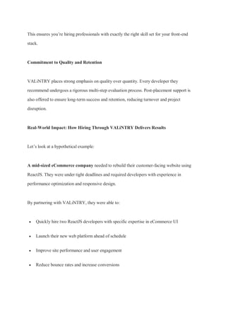 This ensures you’re hiring professionals with exactly the right skill set for your front-end
stack.
Commitment to Quality and Retention
VALiNTRY places strong emphasis on quality over quantity. Every developer they
recommend undergoes a rigorous multi-step evaluation process. Post-placement support is
also offered to ensure long-term success and retention, reducing turnover and project
disruption.
Real-World Impact: How Hiring Through VALiNTRY Delivers Results
Let’s look at a hypothetical example:
A mid-sized eCommerce company needed to rebuild their customer-facing website using
ReactJS. They were under tight deadlines and required developers with experience in
performance optimization and responsive design.
By partnering with VALiNTRY, they were able to:
 Quickly hire two ReactJS developers with specific expertise in eCommerce UI
 Launch their new web platform ahead of schedule
 Improve site performance and user engagement
 Reduce bounce rates and increase conversions
 