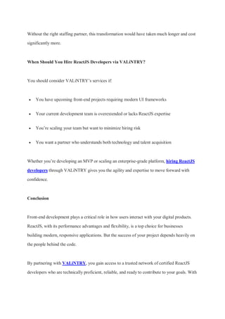 Without the right staffing partner, this transformation would have taken much longer and cost
significantly more.
When Should You Hire ReactJS Developers via VALiNTRY?
You should consider VALiNTRY’s services if:
 You have upcoming front-end projects requiring modern UI frameworks
 Your current development team is overextended or lacks ReactJS expertise
 You’re scaling your team but want to minimize hiring risk
 You want a partner who understands both technology and talent acquisition
Whether you’re developing an MVP or scaling an enterprise-grade platform, hiring ReactJS
developers through VALiNTRY gives you the agility and expertise to move forward with
confidence.
Conclusion
Front-end development plays a critical role in how users interact with your digital products.
ReactJS, with its performance advantages and flexibility, is a top choice for businesses
building modern, responsive applications. But the success of your project depends heavily on
the people behind the code.
By partnering with VALiNTRY, you gain access to a trusted network of certified ReactJS
developers who are technically proficient, reliable, and ready to contribute to your goals. With
 