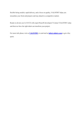 flexible hiring models, rapid delivery, and a focus on quality, VALiNTRY helps you
streamline your front-end projects and stay ahead in a competitive market.
Ready to elevate you’re UI/UX with expert ReactJS developers? Contact VALiNTRY today
and discover how the right talent can transform your project.
For more info please visit us VALiNTRY or send mail at info@valintry.com to get a free
quote.
 