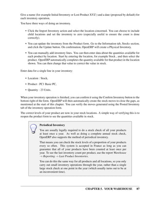 CHAPTER 5. YOUR WAREHOUSE 87
Give a name (for example Initial Inventory or Lost Product XYZ ) and a date (proposed by default) for
each inventory operation.
You have three ways of doing an inventory.
• Click the Import Inventory action and select the location concerned. You can choose to include
child locations and set the inventory to zero (especially useful to ensure the count is done
correctly).
• You can update the inventory from the Product form. Go to the Information tab, Stocks section,
and click the Update button. On conﬁrmation, OpenERP will create a Physical Inventory.
• You can manually add inventory lines. You can then enter data about the quantities available for
each product by location. Start by entering the location, for example Stock , and then select the
product. OpenERP automatically completes the quantity available for that product in the location
shown. You can then change that value to correct the value in stock.
Enter data for a single line in your inventory:
• Location : Stock,
• Product : PC1 Basic PC,
• Quantity : 23 Units.
When your inventory operation is ﬁnished, you can conﬁrm it using the Conﬁrm Inventory button to the
bottom right of the form. OpenERP will then automatically create the stock moves to close the gaps, as
mentioned at the start of this chapter. You can verify the moves generated using the Posted Inventory
tab of the inventory operation form.
The correct levels of your product are now in your stock locations. A simple way of verifying this is to
reopen the product form to see the quantities available in stock.
Periodical Inventory
You are usually legally required to do a stock check of all your products
at least once a year. As well as doing a complete annual stock check,
OpenERP also supports the method of periodical inventory.
That means you can check the stock levels of a proportion of your products
every so often. This system is accepted in France as long as you can
guarantee that all of your products have been counted at least once per
year. To see the last inventory count per product, use the report Warehouse
→ Reporting → Last Product Inventories.
You can do this the same way for all products and all locations, so you only
carry out small inventory operations through the year, rather than a single
large stock check at one point in the year (which usually turns out to be at
an inconvenient time).
 