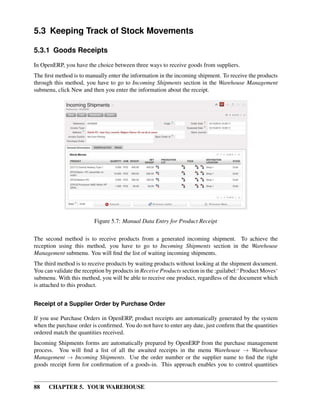 88 CHAPTER 5. YOUR WAREHOUSE
5.3 Keeping Track of Stock Movements
5.3.1 Goods Receipts
In OpenERP, you have the choice between three ways to receive goods from suppliers.
The ﬁrst method is to manually enter the information in the incoming shipment. To receive the products
through this method, you have to go to Incoming Shipments section in the Warehouse Management
submenu, click New and then you enter the information about the receipt.
Figure 5.7: Manual Data Entry for Product Receipt
The second method is to receive products from a generated incoming shipment. To achieve the
reception using this method, you have to go to Incoming Shipments section in the Warehouse
Management submenu. You will ﬁnd the list of waiting incoming shipments.
The third method is to receive products by waiting products without looking at the shipment document.
You can validate the reception by products in Receive Products section in the :guilabel:‘ Product Moves‘
submenu. With this method, you will be able to receive one product, regardless of the document which
is attached to this product.
Receipt of a Supplier Order by Purchase Order
If you use Purchase Orders in OpenERP, product receipts are automatically generated by the system
when the purchase order is conﬁrmed. You do not have to enter any date, just conﬁrm that the quantities
ordered match the quantities received.
Incoming Shipments forms are automatically prepared by OpenERP from the purchase management
process. You will ﬁnd a list of all the awaited receipts in the menu Warehouse → Warehouse
Management → Incoming Shipments. Use the order number or the supplier name to ﬁnd the right
goods receipt form for conﬁrmation of a goods-in. This approach enables you to control quantities
 