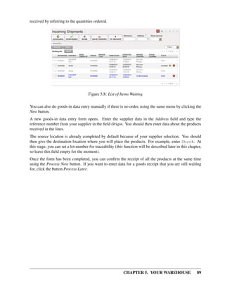 CHAPTER 5. YOUR WAREHOUSE 89
received by referring to the quantities ordered.
Figure 5.8: List of Items Waiting
You can also do goods-in data entry manually if there is no order, using the same menu by clicking the
New button.
A new goods-in data entry form opens. Enter the supplier data in the Address ﬁeld and type the
reference number from your supplier in the ﬁeld Origin. You should then enter data about the products
received in the lines.
The source location is already completed by default because of your supplier selection. You should
then give the destination location where you will place the products. For example, enter Stock. At
this stage, you can set a lot number for traceability (this function will be described later in this chapter,
so leave this ﬁeld empty for the moment).
Once the form has been completed, you can conﬁrm the receipt of all the products at the same time
using the Process Now button. If you want to enter data for a goods receipt that you are still waiting
for, click the button Process Later.
 