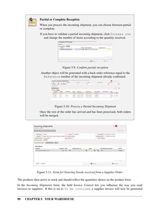 90 CHAPTER 5. YOUR WAREHOUSE
Partial or Complete Reception
When you process the incoming shipment, you can choose between partial
or complete.
If you have to validate a partial incoming shipment, click Process now
and change the number of items according to the quantity received.
Figure 5.9: Conﬁrm partial reception
Another object will be generated with a back order reference equal to the
Reference number of the incoming shipment already conﬁrmed.
Figure 5.10: Process a Partial Incoming Shipment
Once the rest of the order has arrived and has been processed, both orders
will be merged.
Figure 5.11: Form for Entering Goods received from a Supplier Order
The products then arrive in stock and should reﬂect the quantities shown on the product form.
In the Incoming Shipments form, the ﬁeld Invoice Control lets you inﬂuence the way you send
invoices to suppliers. If this is set to To be invoiced, a supplier invoice will now be generated
 