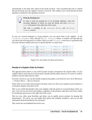 CHAPTER 5. YOUR WAREHOUSE 91
automatically in the draft state, based on the goods received. Your accountant then has to conﬁrm
this pre-invoicing once the supplier’s invoice is received. This enables you to verify that the invoiced
quantities correspond to the quantities received.
Print the Packing List
In order to print the packing list of an incoming shipment, select the
incoming shipment of which you need the details and click Packing
List in the panel at the right side of the screen.
This link is available in the Internal Moves and Delivery
Orders sections.
In case you received damaged or wrong products, you can return them to the supplier. In the
Incoming shipment form, click the Return Products button. A window will open that lets
you choose the invoicing process to follow. Once you click Process, a stock move is generated with
the same reference number and return to specify that this is a return move.
Figure 5.12: Stock Move for Returned Products
Receipt of a Supplier Order by Product
The approach shown above is very useful if goods receipts correspond to the original orders. If your
suppliers deliver items that do not necessarily coincide with the orders, however, it is easier to work by
products received rather than by orders.
From this version on, you can also handle receptions by product, even from List view. Go to Warehouse
→ Products Moves → Receive Products.
Filters allow you to easily select receipts to be done, and so on. One way to quickly receive products is
to Group by Supplier and select To Do.
This is very useful functionality when your supplier sends the goods for several purchase orders at a
time. You can now just receive the products, regardless of the purchase order they come from, simply
by clicking the green arrow at the right side of the screen.
The List view offers great ﬂexibility and allows you to rapidly receive products by keeping full
functionality! Of course, you can handle both partial and complete receptions, and you can add
information about the production lots and packs.
This can be also accomplished from Form view.
 