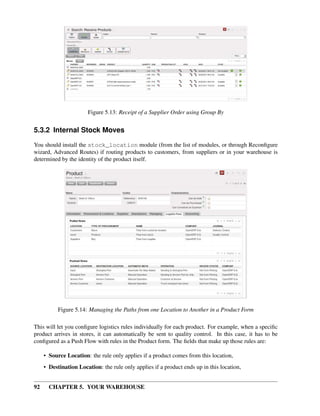 92 CHAPTER 5. YOUR WAREHOUSE
Figure 5.13: Receipt of a Supplier Order using Group By
5.3.2 Internal Stock Moves
You should install the stock_location module (from the list of modules, or through Reconﬁgure
wizard, Advanced Routes) if routing products to customers, from suppliers or in your warehouse is
determined by the identity of the product itself.
Figure 5.14: Managing the Paths from one Location to Another in a Product Form
This will let you conﬁgure logistics rules individually for each product. For example, when a speciﬁc
product arrives in stores, it can automatically be sent to quality control. In this case, it has to be
conﬁgured as a Push Flow with rules in the Product form. The ﬁelds that make up those rules are:
• Source Location: the rule only applies if a product comes from this location,
• Destination Location: the rule only applies if a product ends up in this location,
 