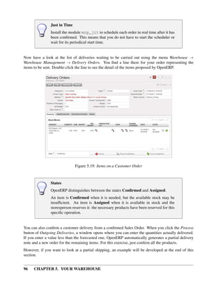 96 CHAPTER 5. YOUR WAREHOUSE
Just in Time
Install the module mrp_jit to schedule each order in real time after it has
been conﬁrmed. This means that you do not have to start the scheduler or
wait for its periodical start time.
Now have a look at the list of deliveries waiting to be carried out using the menu Warehouse →
Warehouse Management → Delivery Orders. You ﬁnd a line there for your order representing the
items to be sent. Double-click the line to see the detail of the items proposed by OpenERP.
Figure 5.19: Items on a Customer Order
States
OpenERP distinguishes between the states Conﬁrmed and Assigned.
An item is Conﬁrmed when it is needed, but the available stock may be
insufﬁcient. An item is Assigned when it is available in stock and the
storesperson reserves it: the necessary products have been reserved for this
speciﬁc operation.
You can also conﬁrm a customer delivery from a conﬁrmed Sales Order. When you click the Process
button of Outgoing Deliveries, a window opens where you can enter the quantities actually delivered.
If you enter a value less than the forecasted one, OpenERP automatically generates a partial delivery
note and a new order for the remaining items. For this exercise, just conﬁrm all the products.
However, if you want to look at a partial shipping, an example will be developed at the end of this
section.
 