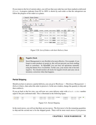 CHAPTER 5. YOUR WAREHOUSE 97
If you return to the list of current orders, you will see that your order has now been marked as delivered
(Done). A progress indicator from 0% to 100% is shown by each order so that the salesperson can
follow the progress of his orders at a glance.
Figure 5.20: List of Orders with their Delivery State
Negative Stock
Stock Management is very ﬂexible to be more effective. For example, if you
forget to enter products at goods-in, this will not prevent you from sending
them to customers. In OpenERP, you can force all operations manually
using the button Force Availability. In this case, your stocks risk to become
negative. You should monitor all stocks for negative levels and carry out an
inventory correction when that happens.
Partial Shipping
Should you have to process a partial delivery, you can go to Warehouse → Warehouse Management →
Delivery Orders, then select the order to process it. In the new window, change the quantity to ship and
then conﬁrm it.
If you go back to the list view, you will now see a new delivery order with a back order number
equal to the just conﬁrmed order. This is illustrated in the following ﬁgure.
Figure 5.21: Partial Shipping
In the stock moves, you will see that there are two moves. The ﬁrst move is for the remaining quantities
to ship and the second one is for the shipped goods. There will be more stock moves if you process
 