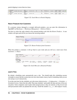 98 CHAPTER 5. YOUR WAREHOUSE
partial shipping in more than two times.
Figure 5.22: Stock Moves in Partial Shipping
Return Products from Customers
If a customer returns damaged or wrongly delivered products, you can enter this information in
OpenERP via Warehouse → Warehouse Management → Delivery Orders.
You have to select the order related to the returned products and click the Return Products. A new
window will open and will let you choose the invoicing method.
Figure 5.23: Return Products from Customers
When the product is returned, it will go back to your stock and you will see a stock move from
Customers –> Shelf 1.
Figure 5.24: Stock Move for a Returned Product
Just In Time
By default, scheduling starts automatically once a day. You should make this scheduling execute
overnight to ensure that the system does not slow down under a heavy load of scheduling when you are
also trying to use it interactively.
To set the start time for the scheduler, go to the menu Administration → Conﬁguration → Scheduler →
Scheduled Actions. Select the rule called ‘Run mrp scheduler’ and modify the date and time of the next
execution. Some companies want to plan orders progressively as they are entered, so they do not wait
until procurement orders are planned the next day. Install the module mrp_jit (Reconﬁgure wizard,
 