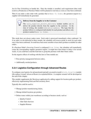 CHAPTER 5. YOUR WAREHOUSE 99
Just In Time Scheduling) to handle this. Once the module is installed, each requirement (that could
result in a Production or Purchase Order) will be planned in real time as soon as it has been conﬁrmed.
Then if you make a sales order with a product that is Make To Order, the quotation request to a
supplier will immediately be generated.
Delivery from the Supplier or to the Customer
The sale_supplier_direct_delivery module enables you to
deliver the product directly from the supplier to the customer. At the
time of writing, this module is in extra-addons. The logic that the
product follows is conﬁgured individually for each product and affects only
products marked Make to Order.
This mode does not always makes sense. Each order is processed immediately when conﬁrmed. So
if an order is to be delivered in three months, the scheduler will reserve goods in stock for each order
once it has been conﬁrmed. It would have been more sensible to leave these products available for other
orders.
If a Purchase Order’s Invoicing Control is conﬁgured From Order, the scheduler will immediately
create the corresponding supplier quotation request. It might have been better to delay it for several
weeks, if you could have used the lead time to group the purchase with other future orders.
So the negative effects of working with the Just in Time module are:
• Poor priority management between orders,
• Additionally stocked products.
5.3.4 Logistics Conﬁguration through Advanced Routes
To conﬁgure your logistics for advanced push and pull, you need to install stock_location module
(Reconﬁgure wizard, Advanced Routes) as explained before. A complete scenario will be developed at
the end of this chapter.
This module supplements the Warehouse application by adding support for location paths per product,
effectively implementing Push and Pull inventory ﬂows.
Typically this could be used to:
• Manage product manufacturing chains,
• Manage default locations per product,
• Deﬁne routes within your warehouse according to business needs, such as:
– Quality Control
– After Sales Services
– Supplier Returns
 