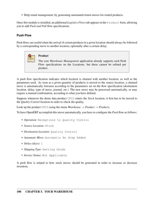 100 CHAPTER 5. YOUR WAREHOUSE
• Help rental management, by generating automated return moves for rented products.
Once this module is installed, an additional Logistics Flows tab appears in the Product form, allowing
you to add Push and Pull ﬂow speciﬁcations.
Push Flow
Push ﬂows are useful when the arrival of certain products in a given location should always be followed
by a corresponding move to another location, optionally after a certain delay.
Product
The core Warehouse Management application already supports such Push
Flow speciﬁcations on the Locations, but these cannot be reﬁned per
product.
A push ﬂow speciﬁcation indicates which location is chained with another location, as well as the
parameters used. As soon as a given quantity of products is moved to the source location, a chained
move is automatically foreseen according to the parameters set on the ﬂow speciﬁcation (destination
location, delay, type of move, journal, etc.) The new move may be processed automatically, or may
require a manual conﬁrmation, according to what you have deﬁned.
Suppose whenever the demo data product CPU3 enters the Stock location, it ﬁrst has to be moved to
the Quality Control location in order to check the quality.
Look up the product CPU3 using the menu Warehouse → Product → Products.
To have OpenERP accomplish this move automatically, you have to conﬁgure the Push ﬂow as follows:
• Operation: Receptions to Quality Control
• Source Location: Stock
• Destination Location: Quality Control
• Automatic Move: Automatic No Step Added
• Delay (days): 1
• Shipping Type: Getting Goods
• Invoice Status: Not Applicable
A push ﬂow is related to how stock moves should be generated in order to increase or decrease
inventory.
 