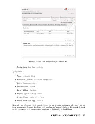 CHAPTER 5. YOUR WAREHOUSE 103
Figure 5.26: Pull Flow Speciﬁcation for Product CPU1
• Invoice Status: Not Applicable
Speciﬁcation 2:
• Name : Deliver Shop
• Destination Location : Internal Shippings
• Type of Procurement : Move
• Source Location : Stock
• Partner Address : Fabien
• Shipping Type : Sending Goods
• Procure Method : Make to Stock
• Invoice Status: Not Applicable
Now sell 1 unit of product CPU1 from the Shop1 (do not forget to conﬁrm your sales order) and run
the scheduler using the menu Warehouse → Schedulers → Compute Schedulers. Then check the stock
moves for product CPU1 from the menu Warehouse → Traceability → Stock Moves.
 