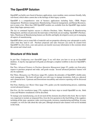 xii
The OpenERP Solution
OpenERP can build a new breed of business applications, more modular, more customer-friendly, fully
web-based, which others cannot due to the heritage of their legacy systems.
OpenERP is a comprehensive suite of business applications including Sales, CRM, Project
management, Warehouse management, Manufacturing, Financial management, and Human Resources,
just to name a few. More than 1000 OpenERP modules are available from the OpenERP Apps market
place (http://apps.openerp.com/).
The key to continued logistics success is effective Purchase, Sales, Warehouse & Manufacturing
Management, and these are precisely the main topics of the book you are reading. OpenERP’s Purchase,
Sales, Warehouse & Manufacturing features are ﬂexible and highly developed to assist you in managing
all aspects of manufacturing.
OpenERP allows you to create bills of materials and use properties allowing your salespeople to easily
select what they need to sell. Purchase proposals and sales forecasts can easily be created from
OpenERP. In a few clicks, your sales person can transfer necessary information to the customer about
the current and virtual stock.
Structure of this book
In part One, Conﬁguring your OpenERP (page 3) we will show you how to set up an OpenERP
database. A step-by-step approach will guide you through a complete workﬂow to discover OpenERP’s
features.
Part Two, Advanced Features in Purchase Quotation Management (page 47), guides you from price
request to purchase proposal and order, and goods receipt. Several advanced purchase features will
also be explained.
Part Three, Managing your Warehouse (page 69), explains the principles of OpenERP’s double-entry
stock management. The book will provide you with ways to manage inventories, both on a physical
and a ﬁnancial level. Upstream and Downstream traceability and extensive reporting will be discussed
as well.
Part Four, Deﬁning your Master Data (page 139), guides you the manufacturing process, explaining
several advanced features.
Part Five, On Site installation (page 179), explains the basic steps to install OpenERP on site. Both
Linux and Windows installations will be described.
To manage your manufacturing, you do not need all the elements described in this book. But we ﬁnd it
very important to include an integrated ﬂow, from the ﬁrst quotation to the ﬁnal billing of the suppliers
including all the steps: quotation, order, receiving goods, inventory, manufacturing and billing. In some
examples, we will also talk about the sales part, although advanced sales features will not be included
in this book.
 