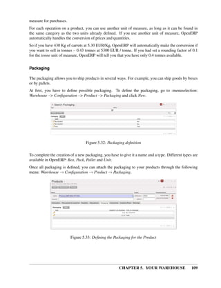 CHAPTER 5. YOUR WAREHOUSE 109
measure for purchases.
For each operation on a product, you can use another unit of measure, as long as it can be found in
the same category as the two units already deﬁned. If you use another unit of measure, OpenERP
automatically handles the conversion of prices and quantities.
So if you have 430 Kg of carrots at 5.30 EUR/Kg, OpenERP will automatically make the conversion if
you want to sell in tonnes – 0.43 tonnes at 5300 EUR / tonne. If you had set a rounding factor of 0.1
for the tonne unit of measure, OpenERP will tell you that you have only 0.4 tonnes available.
Packaging
The packaging allows you to ship products in several ways. For example, you can ship goods by boxes
or by pallets.
At ﬁrst, you have to deﬁne possible packaging. To deﬁne the packaging, go to :menuselection:
Warehouse –> Conﬁguration –> Product –> Packaging and click New.
Figure 5.32: Packaging deﬁnition
To complete the creation of a new packaging, you have to give it a name and a type. Different types are
available in OpenERP: Box, Pack, Pallet and Unit.
Once all packaging is deﬁned, you can attach the packaging to your products through the following
menu: Warehouse → Conﬁguration → Product → Packaging.
Figure 5.33: Deﬁning the Packaging for the Product
 