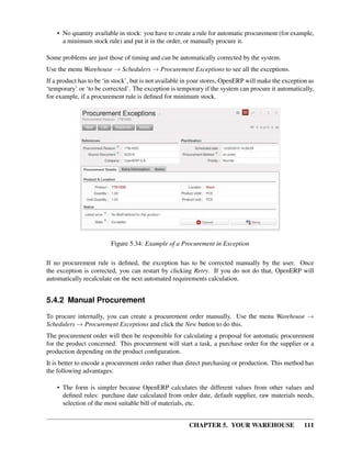 CHAPTER 5. YOUR WAREHOUSE 111
• No quantity available in stock: you have to create a rule for automatic procurement (for example,
a minimum stock rule) and put it in the order, or manually procure it.
Some problems are just those of timing and can be automatically corrected by the system.
Use the menu Warehouse → Schedulers → Procurement Exceptions to see all the exceptions.
If a product has to be ‘in stock’, but is not available in your stores, OpenERP will make the exception as
‘temporary’ or ‘to be corrected’. The exception is temporary if the system can procure it automatically,
for example, if a procurement rule is deﬁned for minimum stock.
Figure 5.34: Example of a Procurement in Exception
If no procurement rule is deﬁned, the exception has to be corrected manually by the user. Once
the exception is corrected, you can restart by clicking Retry. If you do not do that, OpenERP will
automatically recalculate on the next automated requirements calculation.
5.4.2 Manual Procurement
To procure internally, you can create a procurement order manually. Use the menu Warehouse →
Schedulers → Procurement Exceptions and click the New button to do this.
The procurement order will then be responsible for calculating a proposal for automatic procurement
for the product concerned. This procurement will start a task, a purchase order for the supplier or a
production depending on the product conﬁguration.
It is better to encode a procurement order rather than direct purchasing or production. This method has
the following advantages:
• The form is simpler because OpenERP calculates the different values from other values and
deﬁned rules: purchase date calculated from order date, default supplier, raw materials needs,
selection of the most suitable bill of materials, etc.
 