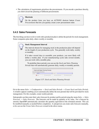 CHAPTER 5. YOUR WAREHOUSE 113
• The calculation of requirements prioritises the procurements. If you encode a purchase directly,
you short-circuit the planning of different procurements.
Shortcuts
On the product form you have an ACTIONS shortcut button Create
Procurements that lets you quickly create a new procurement order.
5.4.3 Sales Forecasts
The ﬁrst thing you have to do to work with a production plan is deﬁne the periods for stock management.
Some companies plan daily, others weekly or monthly.
Stock Management Interval
The interval chosen for managing stock in the production plan will depend
on the length of your production cycle. You generally work daily, weekly
or monthly.
If it takes several days to assemble your products, you most likely will
deﬁne a weekly plan. If your manufacturing cycles take several months,
you can work with a monthly plan.
To predeﬁne these periods you can use the Stock and Sales Planning
Periods that will automatically generate daily, weekly or monthly periods.
Figure 5.37: Stock and Sales Planning Periods
Go to the menu Sales → Conﬁguration → Stock and Sales Periods → Create Stock and Sales Periods.
A window appears enabling you to automatically deﬁne the next periods that will be provided for stock
management. For this example, create weekly periods.
Salespeople can then enter their sales forecasts by product and by period using the menu Sales → Sales
Forecasts → Sales Forecasts. The forecasts can be made by quantity or by value. For a forecast by
amount, OpenERP automatically calculates the quantity equivalent to the estimated amount. This can
be modiﬁed manually as needed before completion. A salesperson can create sales forecasts manually,
or he can use the Create Sales Forecasts wizard in the above menu.
 