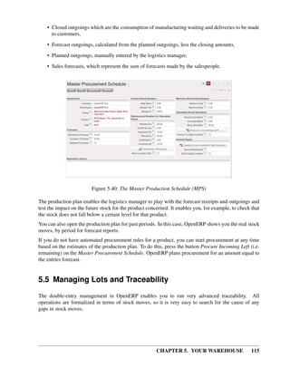 CHAPTER 5. YOUR WAREHOUSE 115
• Closed outgoings which are the consumption of manufacturing waiting and deliveries to be made
to customers,
• Forecast outgoings, calculated from the planned outgoings, less the closing amounts,
• Planned outgoings, manually entered by the logistics manager,
• Sales forecasts, which represent the sum of forecasts made by the salespeople.
Figure 5.40: The Master Production Schedule (MPS)
The production plan enables the logistics manager to play with the forecast receipts and outgoings and
test the impact on the future stock for the product concerned. It enables you, for example, to check that
the stock does not fall below a certain level for that product.
You can also open the production plan for past periods. In this case, OpenERP shows you the real stock
moves, by period for forecast reports.
If you do not have automated procurement rules for a product, you can start procurement at any time
based on the estimates of the production plan. To do this, press the button Procure Incoming Left (i.e.
remaining) on the Master Procurement Schedule. OpenERP plans procurement for an amount equal to
the entries forecast.
5.5 Managing Lots and Traceability
The double-entry management in OpenERP enables you to run very advanced traceability. All
operations are formalized in terms of stock moves, so it is very easy to search for the cause of any
gaps in stock moves.
 