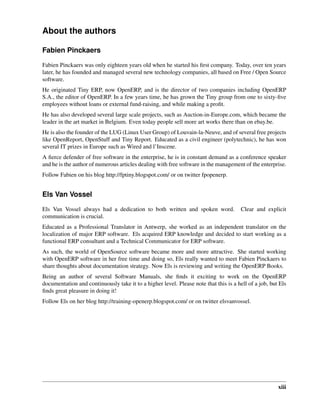 xiii
About the authors
Fabien Pinckaers
Fabien Pinckaers was only eighteen years old when he started his ﬁrst company. Today, over ten years
later, he has founded and managed several new technology companies, all based on Free / Open Source
software.
He originated Tiny ERP, now OpenERP, and is the director of two companies including OpenERP
S.A., the editor of OpenERP. In a few years time, he has grown the Tiny group from one to sixty-ﬁve
employees without loans or external fund-raising, and while making a proﬁt.
He has also developed several large scale projects, such as Auction-in-Europe.com, which became the
leader in the art market in Belgium. Even today people sell more art works there than on ebay.be.
He is also the founder of the LUG (Linux User Group) of Louvain-la-Neuve, and of several free projects
like OpenReport, OpenStuff and Tiny Report. Educated as a civil engineer (polytechnic), he has won
several IT prizes in Europe such as Wired and l’Inscene.
A ﬁerce defender of free software in the enterprise, he is in constant demand as a conference speaker
and he is the author of numerous articles dealing with free software in the management of the enterprise.
Follow Fabien on his blog http://fptiny.blogspot.com/ or on twitter fpopenerp.
Els Van Vossel
Els Van Vossel always had a dedication to both written and spoken word. Clear and explicit
communication is crucial.
Educated as a Professional Translator in Antwerp, she worked as an independent translator on the
localization of major ERP software. Els acquired ERP knowledge and decided to start working as a
functional ERP consultant and a Technical Communicator for ERP software.
As such, the world of OpenSource software became more and more attractive. She started working
with OpenERP software in her free time and doing so, Els really wanted to meet Fabien Pinckaers to
share thoughts about documentation strategy. Now Els is reviewing and writing the OpenERP Books.
Being an author of several Software Manuals, she ﬁnds it exciting to work on the OpenERP
documentation and continuously take it to a higher level. Please note that this is a hell of a job, but Els
ﬁnds great pleasure in doing it!
Follow Els on her blog http://training-openerp.blogspot.com/ or on twitter elsvanvossel.
 