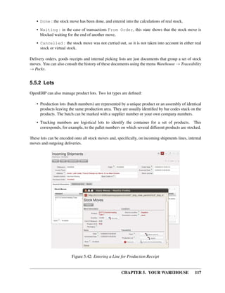 CHAPTER 5. YOUR WAREHOUSE 117
• Done : the stock move has been done, and entered into the calculations of real stock,
• Waiting : in the case of transactions From Order, this state shows that the stock move is
blocked waiting for the end of another move,
• Cancelled : the stock move was not carried out, so it is not taken into account in either real
stock or virtual stock.
Delivery orders, goods receipts and internal picking lists are just documents that group a set of stock
moves. You can also consult the history of these documents using the menu Warehouse → Traceability
→ Packs.
5.5.2 Lots
OpenERP can also manage product lots. Two lot types are deﬁned:
• Production lots (batch numbers) are represented by a unique product or an assembly of identical
products leaving the same production area. They are usually identiﬁed by bar codes stuck on the
products. The batch can be marked with a supplier number or your own company numbers.
• Tracking numbers are logistical lots to identify the container for a set of products. This
corresponds, for example, to the pallet numbers on which several different products are stocked.
These lots can be encoded onto all stock moves and, speciﬁcally, on incoming shipments lines, internal
moves and outgoing deliveries.
Figure 5.42: Entering a Line for Production Receipt
 