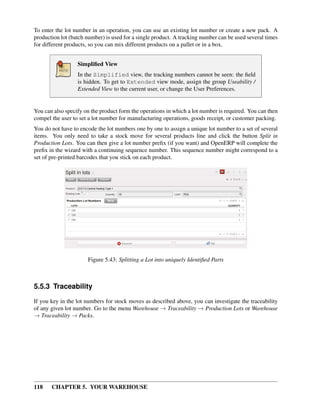 118 CHAPTER 5. YOUR WAREHOUSE
To enter the lot number in an operation, you can use an existing lot number or create a new pack. A
production lot (batch number) is used for a single product. A tracking number can be used several times
for different products, so you can mix different products on a pallet or in a box.
Simpliﬁed View
In the Simplified view, the tracking numbers cannot be seen: the ﬁeld
is hidden. To get to Extended view mode, assign the group Useability /
Extended View to the current user, or change the User Preferences.
You can also specify on the product form the operations in which a lot number is required. You can then
compel the user to set a lot number for manufacturing operations, goods receipt, or customer packing.
You do not have to encode the lot numbers one by one to assign a unique lot number to a set of several
items. You only need to take a stock move for several products line and click the button Split in
Production Lots. You can then give a lot number preﬁx (if you want) and OpenERP will complete the
preﬁx in the wizard with a continuing sequence number. This sequence number might correspond to a
set of pre-printed barcodes that you stick on each product.
Figure 5.43: Splitting a Lot into uniquely Identiﬁed Parts
5.5.3 Traceability
If you key in the lot numbers for stock moves as described above, you can investigate the traceability
of any given lot number. Go to the menu Warehouse → Traceability → Production Lots or Warehouse
→ Traceability → Packs.
 