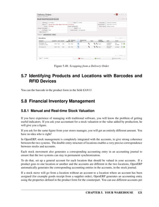 CHAPTER 5. YOUR WAREHOUSE 121
Figure 5.48: Scrapping from a Delivery Order
5.7 Identifying Products and Locations with Barcodes and
RFID Devices
You can the barcode in the product form in the ﬁeld EAN13.
5.8 Financial Inventory Management
5.8.1 Manual and Real-time Stock Valuation
If you have experience of managing with traditional software, you will know the problem of getting
useful indicators. If you ask your accountant for a stock valuation or the value added by production, he
will give you a ﬁgure.
If you ask for the same ﬁgure from your stores manager, you will get an entirely different amount. You
have no idea who is right!
In OpenERP, stock management is completely integrated with the accounts, to give strong coherence
between the two systems. The double-entry structure of locations enables a very precise correspondence
between stocks and accounts.
Each stock movement also generates a corresponding accounting entry in an accounting journal to
ensure that the two systems can stay in permanent synchronization.
To do that, set up a general account for each location that should be valued in your accounts. If a
product goes to one location or another and the accounts are different in the two locations, OpenERP
automatically generates the corresponding accounting entries in the accounts, in the stock journal.
If a stock move will go from a location without an account to a location where an account has been
assigned (for example goods receipt from a supplier order), OpenERP generates an accounting entry
using the properties deﬁned in the product form for the counterpart. You can use different accounts per
 