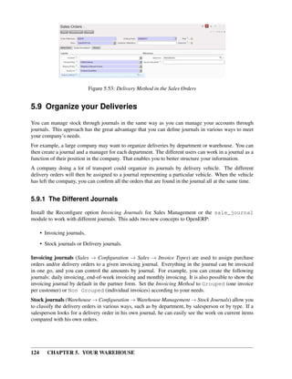124 CHAPTER 5. YOUR WAREHOUSE
Figure 5.53: Delivery Method in the Sales Orders
5.9 Organize your Deliveries
You can manage stock through journals in the same way as you can manage your accounts through
journals. This approach has the great advantage that you can deﬁne journals in various ways to meet
your company’s needs.
For example, a large company may want to organize deliveries by department or warehouse. You can
then create a journal and a manager for each department. The different users can work in a journal as a
function of their position in the company. That enables you to better structure your information.
A company doing a lot of transport could organize its journals by delivery vehicle. The different
delivery orders will then be assigned to a journal representing a particular vehicle. When the vehicle
has left the company, you can conﬁrm all the orders that are found in the journal all at the same time.
5.9.1 The Different Journals
Install the Reconﬁgure option Invoicing Journals for Sales Management or the sale_journal
module to work with different journals. This adds two new concepts to OpenERP:
• Invoicing journals,
• Stock journals or Delivery journals.
Invoicing journals (Sales → Conﬁguration → Sales → Invoice Types) are used to assign purchase
orders and/or delivery orders to a given invoicing journal. Everything in the journal can be invoiced
in one go, and you can control the amounts by journal. For example, you can create the following
journals: daily invoicing, end-of-week invoicing and monthly invoicing. It is also possible to show the
invoicing journal by default in the partner form. Set the Invoicing Method to Grouped (one invoice
per customer) or Non Grouped (individual invoices) according to your needs.
Stock journals (Warehouse → Conﬁguration → Warehouse Management → Stock Journals) allow you
to classify the delivery orders in various ways, such as by department, by salesperson or by type. If a
salesperson looks for a delivery order in his own journal, he can easily see the work on current items
compared with his own orders.
 
