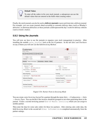 CHAPTER 5. YOUR WAREHOUSE 125
Default Values
To enter all the orders in his own stock journal, a salesperson can use the
default values that are entered in the ﬁelds when creating orders.
Finally, the stock journals can also be used as delivery journals to post each item into a delivery journal.
For example, you can create journals dated according to customer delivery dates (such as Monday’s
deliveries, or afternoon deliveries) or these journals could represent the day’s work for delivery vehicles
(such as truck1, truck2).
5.9.2 Using the Journals
You will now see how to use the journals to organize your stock management in practice. After
installing the module sale_journal look at the list of partners. In the tab Sales and Purchases
on any of them you will now see the ﬁeld Invoicing Method.
Figure 5.54: Partner Form in Invoicing Mode
You can create a new Invoicing Journal for a partner through the menu Sales → Conﬁguration → Sales
→ Invoice Types. You can decide if the invoices should be grouped or not when generating them in the
journal. Create a second invoicing journal End-of-Month Invoicing which you can assign to
another partner.
Then enter the data for some sales orders for these two partners. After entering sales order data, the
ﬁeld Invoicing Mode in the second tab Other Information is completed automatically from the
partner settings.
 