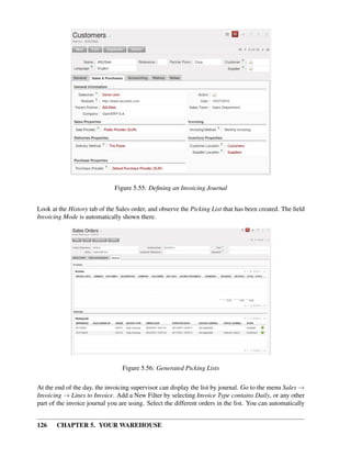 126 CHAPTER 5. YOUR WAREHOUSE
Figure 5.55: Deﬁning an Invoicing Journal
Look at the History tab of the Sales order, and observe the Picking List that has been created. The ﬁeld
Invoicing Mode is automatically shown there.
Figure 5.56: Generated Picking Lists
At the end of the day, the invoicing supervisor can display the list by journal. Go to the menu Sales →
Invoicing → Lines to Invoice. Add a New Filter by selecting Invoice Type contains Daily, or any other
part of the invoice journal you are using. Select the different orders in the list. You can automatically
 