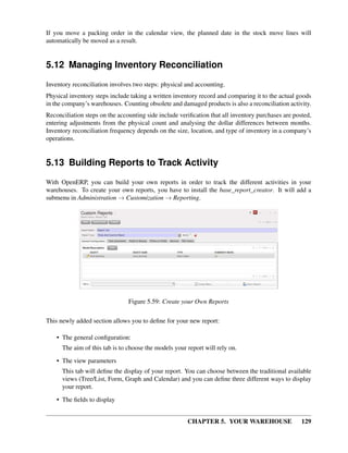CHAPTER 5. YOUR WAREHOUSE 129
If you move a packing order in the calendar view, the planned date in the stock move lines will
automatically be moved as a result.
5.12 Managing Inventory Reconciliation
Inventory reconciliation involves two steps: physical and accounting.
Physical inventory steps include taking a written inventory record and comparing it to the actual goods
in the company’s warehouses. Counting obsolete and damaged products is also a reconciliation activity.
Reconciliation steps on the accounting side include veriﬁcation that all inventory purchases are posted,
entering adjustments from the physical count and analysing the dollar differences between months.
Inventory reconciliation frequency depends on the size, location, and type of inventory in a company’s
operations.
5.13 Building Reports to Track Activity
With OpenERP, you can build your own reports in order to track the different activities in your
warehouses. To create your own reports, you have to install the base_report_creator. It will add a
submenu in Administration → Customization → Reporting.
Figure 5.59: Create your Own Reports
This newly added section allows you to deﬁne for your new report:
• The general conﬁguration:
The aim of this tab is to choose the models your report will rely on.
• The view parameters
This tab will deﬁne the display of your report. You can choose between the traditional available
views (Tree/List, Form, Graph and Calendar) and you can deﬁne three different ways to display
your report.
• The ﬁelds to display
 